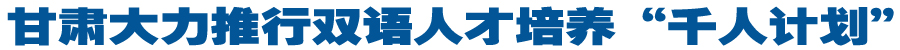甘肃大力推行双语人才培养“千人计划”