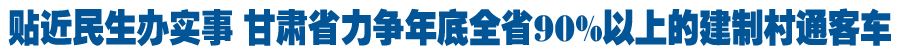 甘肃省道路运输行业试点工作更贴近民生实事 力争年底全省90%以上的建制村通客车