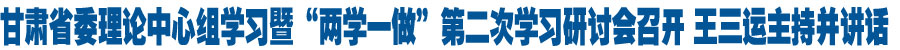 甘肃省委理论中心组学习暨“两学一做”第二次学习研讨会召开 王三运主持并讲话