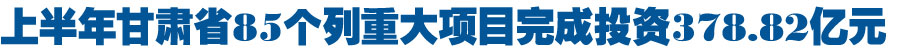 上半年甘肃省列重大项目完成投资378.82亿元