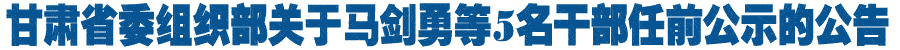 甘肃省委组织部关于马剑勇等5名干部任前公示的公告