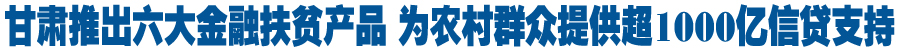 甘肃创新推出六大精准扶贫金融产品 为农村群众提供超过1000亿元信贷支持