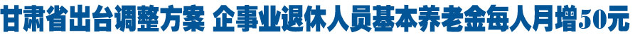 甘肃省2016年退休人员基本养老金调整方案出台 企事业退休人员每人月增50元