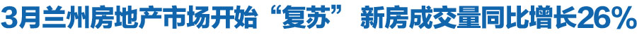 3月兰州房地产市场开始“复苏” 新房成交量同比增长26%