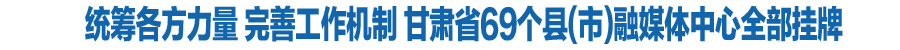 统筹各方力量 完善工作机制 甘肃省69个县(市)融媒体中心全部挂牌