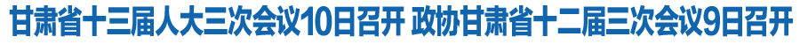 甘肃省十三届人大三次会议10日召开 政协甘肃省十二届三次会议9日召开