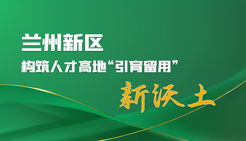 图解|兰州新区：构筑人才高地“引育留用”新沃土